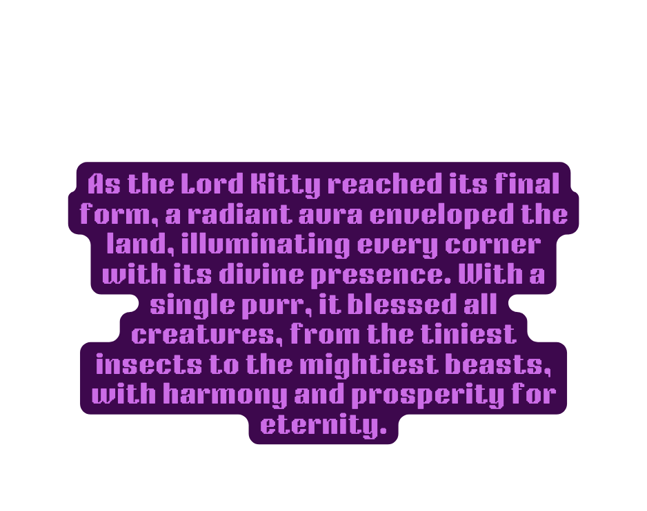 As the Lord Kitty reached its final form a radiant aura enveloped the land illuminating every corner with its divine presence With a single purr it blessed all creatures from the tiniest insects to the mightiest beasts with harmony and prosperity for eternity