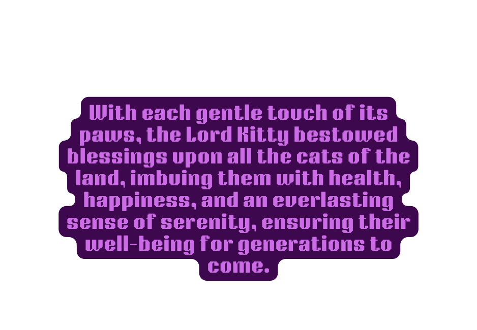 With each gentle touch of its paws the Lord Kitty bestowed blessings upon all the cats of the land imbuing them with health happiness and an everlasting sense of serenity ensuring their well being for generations to come